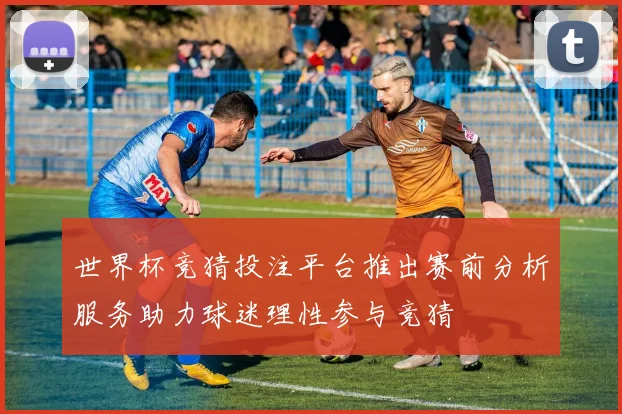 世界杯竞猜投注平台推出赛前分析服务助力球迷理性参与竞猜