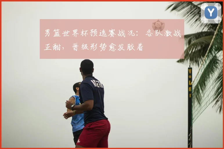 男篮世界杯预选赛战况：各队激战正酣，晋级形势愈发胶着