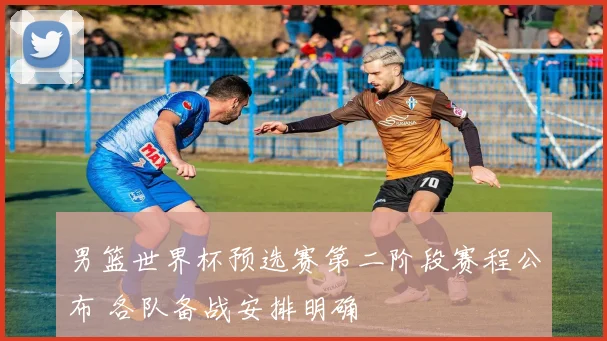 男篮世界杯预选赛第二阶段赛程公布 各队备战安排明确