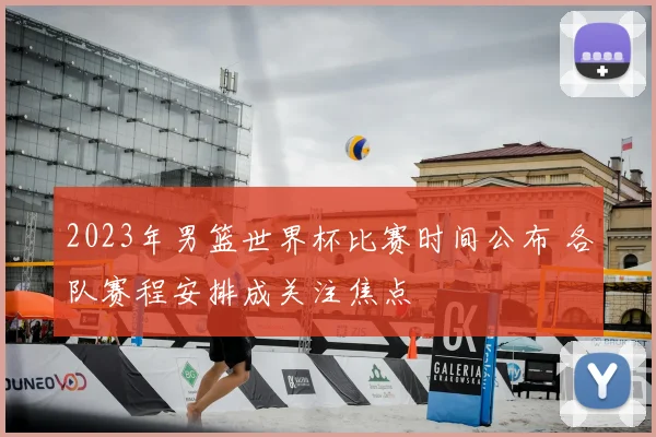 2023年男篮世界杯比赛时间公布 各队赛程安排成关注焦点