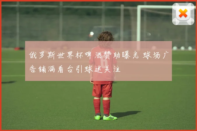 俄罗斯世界杯啤酒赞助曝光 球场广告铺满看台引球迷关注