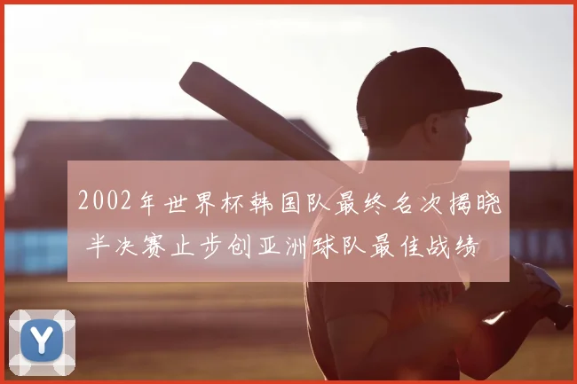 2002年世界杯韩国队最终名次揭晓 半决赛止步创亚洲球队最佳战绩