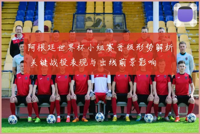 阿根廷世界杯小组赛晋级形势解析 关键战役表现与出线前景影响