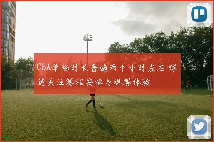 CBA单场时长普遍两个小时左右 球迷关注赛程安排与观赛体验