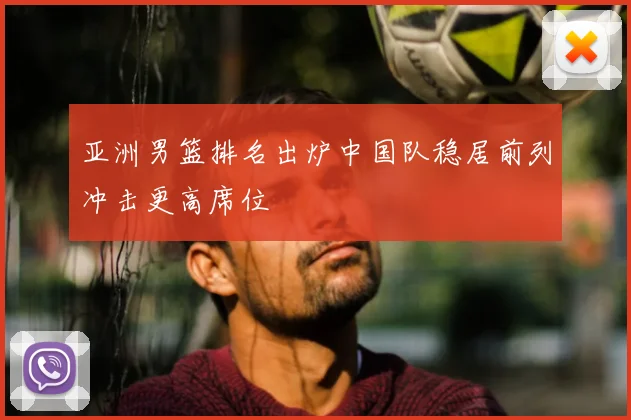亚洲男篮排名出炉中国队稳居前列冲击更高席位