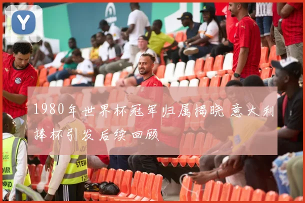 1980年世界杯冠军归属揭晓 意大利捧杯引发后续回顾