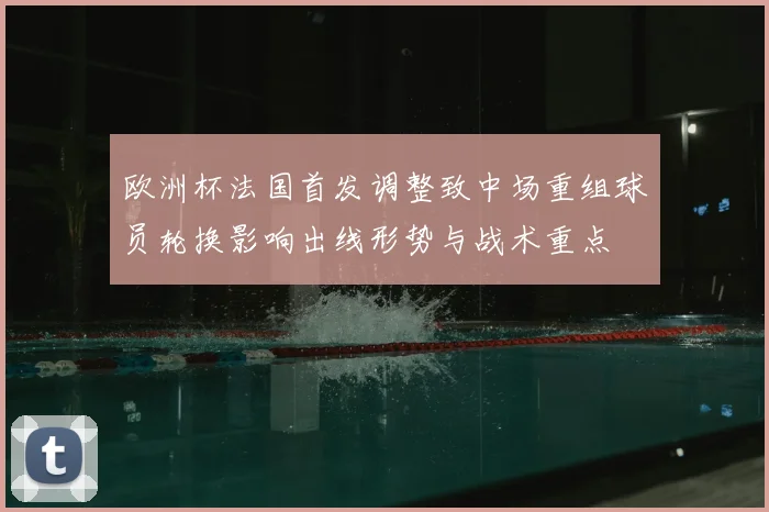 欧洲杯法国首发调整致中场重组球员轮换影响出线形势与战术重点