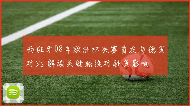 西班牙08年欧洲杯决赛首发与德国对比 解读关键轮换对胜负影响