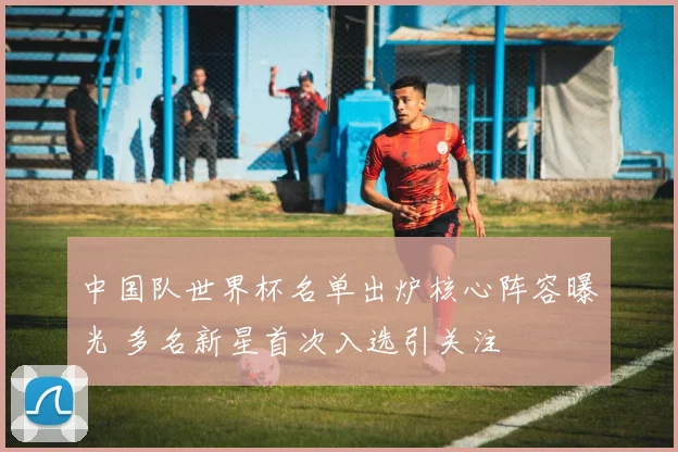 中国队世界杯名单出炉核心阵容曝光 多名新星首次入选引关注