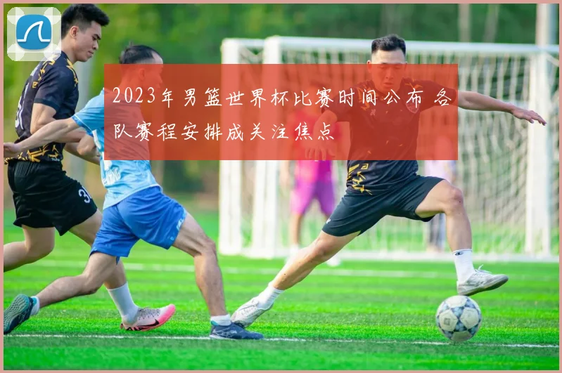 2023年男篮世界杯比赛时间公布 各队赛程安排成关注焦点