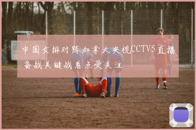 中国女排对阵加拿大央视CCTV5直播 备战关键战看点受关注