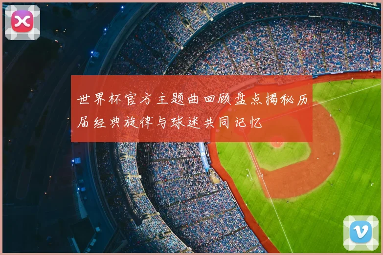 世界杯官方主题曲回顾盘点揭秘历届经典旋律与球迷共同记忆