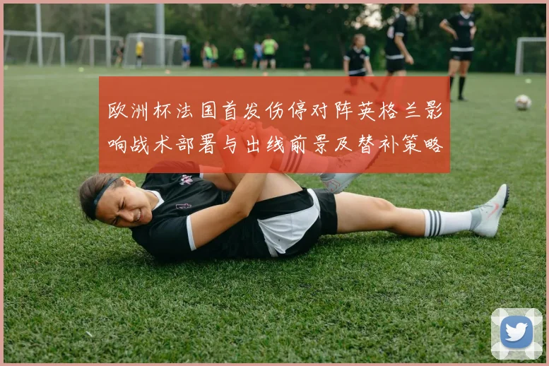 欧洲杯法国首发伤停对阵英格兰影响战术部署与出线前景及替补策略解读