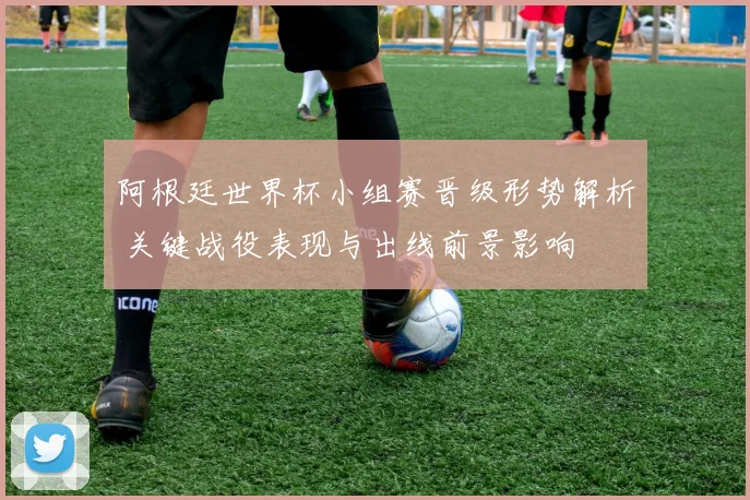 阿根廷世界杯小组赛晋级形势解析 关键战役表现与出线前景影响