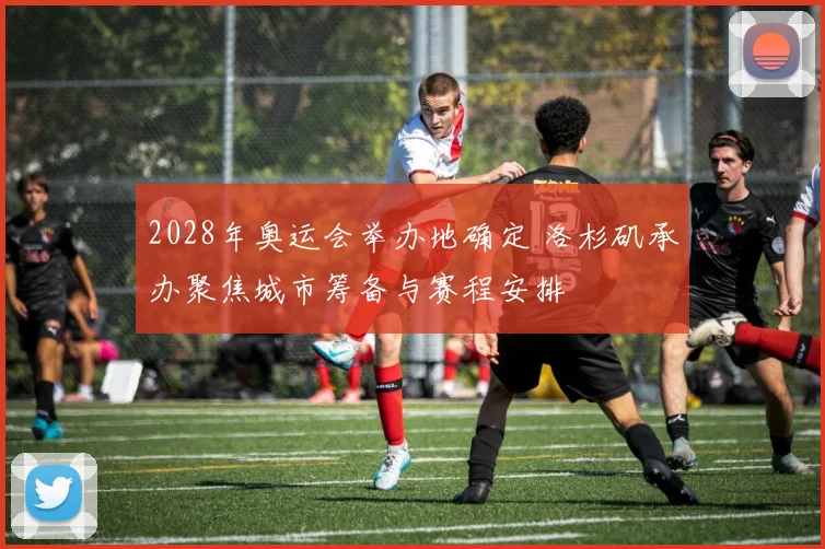 2028年奥运会举办地确定 洛杉矶承办聚焦城市筹备与赛程安排