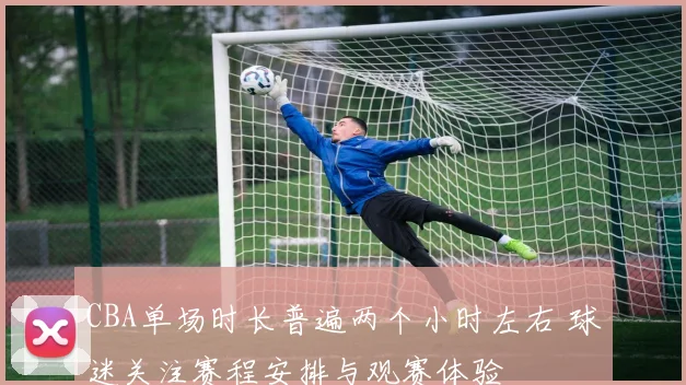 CBA单场时长普遍两个小时左右 球迷关注赛程安排与观赛体验