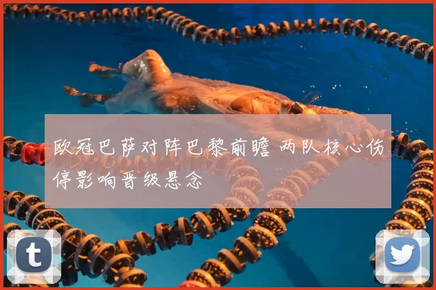 欧冠巴萨对阵巴黎前瞻 两队核心伤停影响晋级悬念