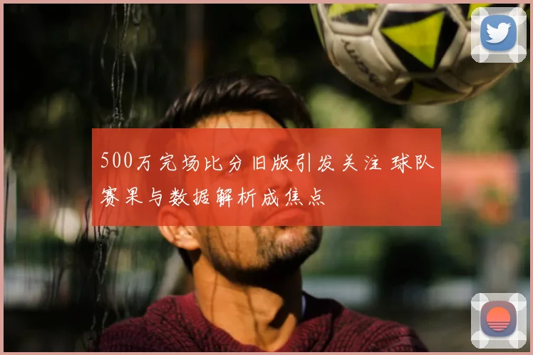 500万完场比分旧版引发关注 球队赛果与数据解析成焦点