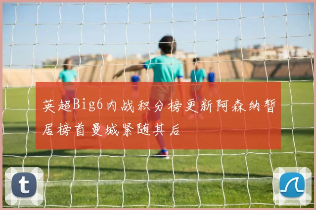 英超Big6内战积分榜更新阿森纳暂居榜首曼城紧随其后