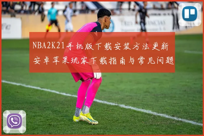 NBA2K21手机版下载安装方法更新 安卓苹果玩家下载指南与常见问题解答