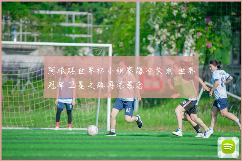 阿根廷世界杯小组赛爆冷失利 世界冠军卫冕之路再添悬念