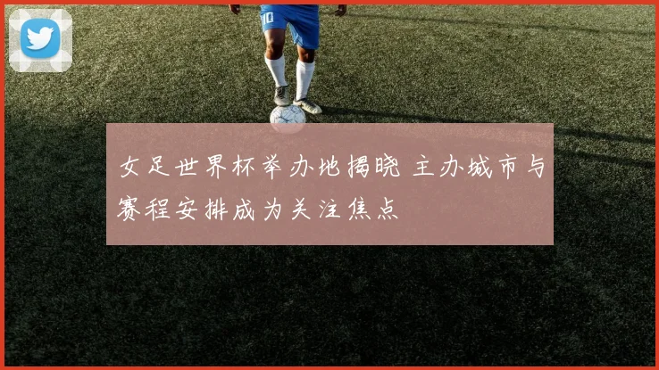 女足世界杯举办地揭晓 主办城市与赛程安排成为关注焦点