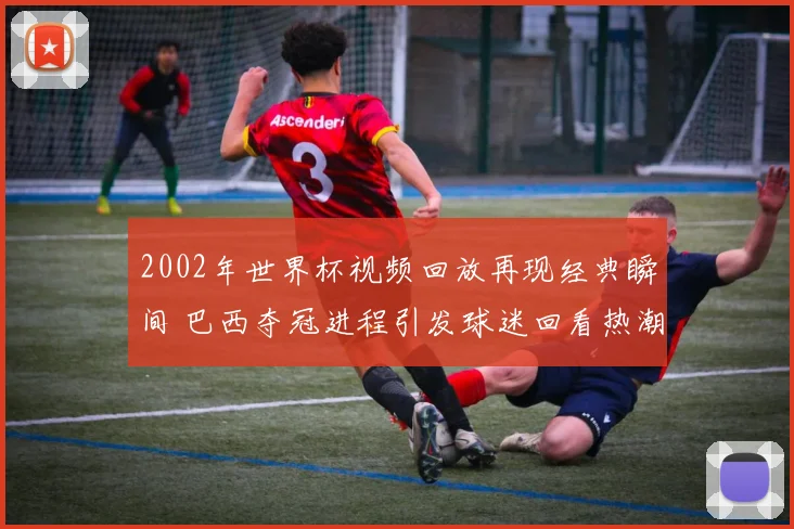 2002年世界杯视频回放再现经典瞬间 巴西夺冠进程引发球迷回看热潮