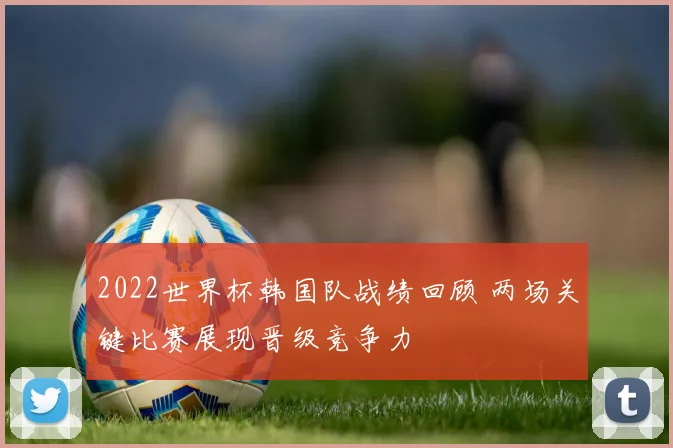2022世界杯韩国队战绩回顾 两场关键比赛展现晋级竞争力