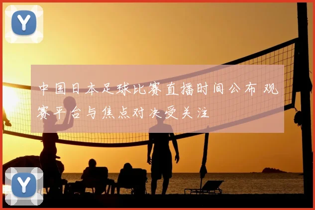 中国日本足球比赛直播时间公布 观赛平台与焦点对决受关注