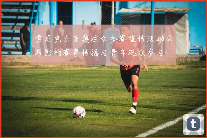 索尼克东京奥运会参赛宣传活动公布影响赛事传播与青年观众参与