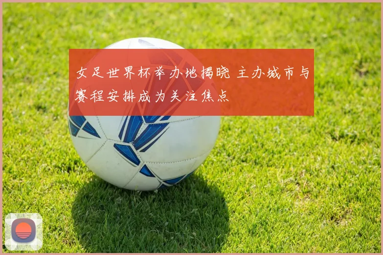 女足世界杯举办地揭晓 主办城市与赛程安排成为关注焦点
