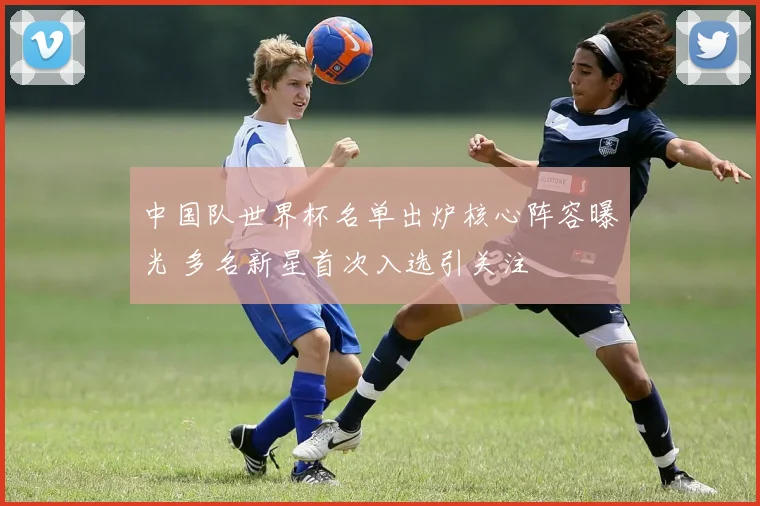 中国队世界杯名单出炉核心阵容曝光 多名新星首次入选引关注