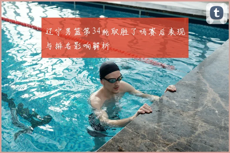 辽宁男篮第34轮取胜了吗赛后表现与排名影响解析