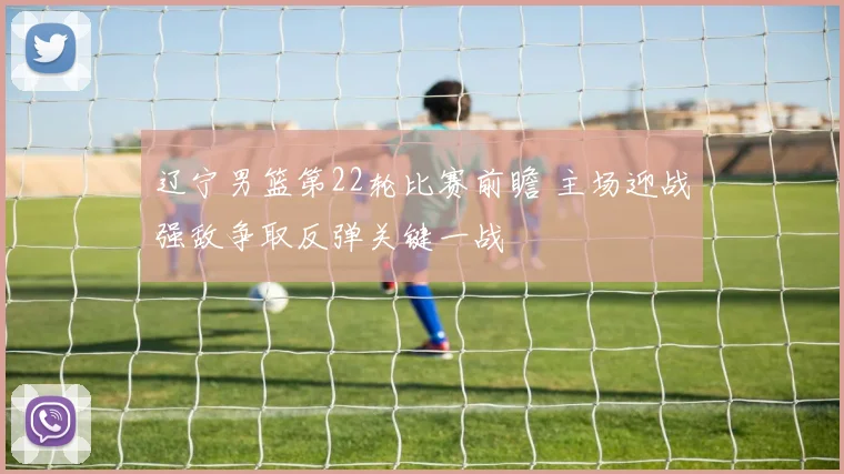 辽宁男篮第22轮比赛前瞻 主场迎战强敌争取反弹关键一战