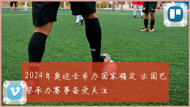 2024年奥运会举办国家确定 法国巴黎承办赛事备受关注