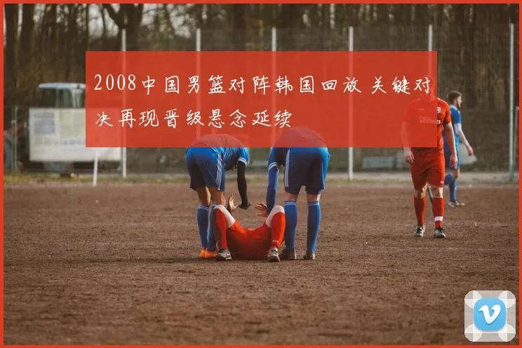 2008中国男篮对阵韩国回放 关键对决再现晋级悬念延续