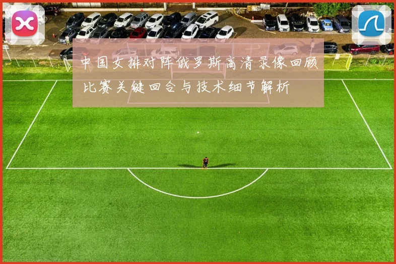 中国女排对阵俄罗斯高清录像回顾 比赛关键回合与技术细节解析