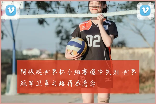 阿根廷世界杯小组赛爆冷失利 世界冠军卫冕之路再添悬念