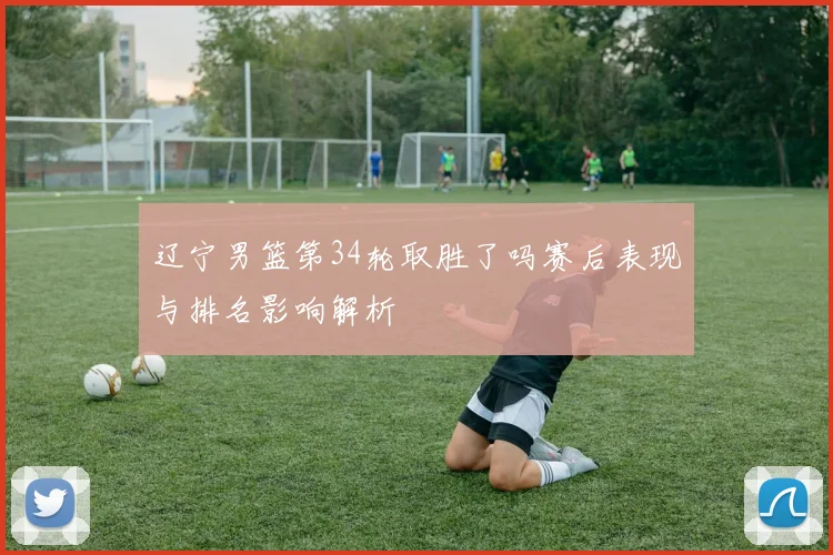 辽宁男篮第34轮取胜了吗赛后表现与排名影响解析