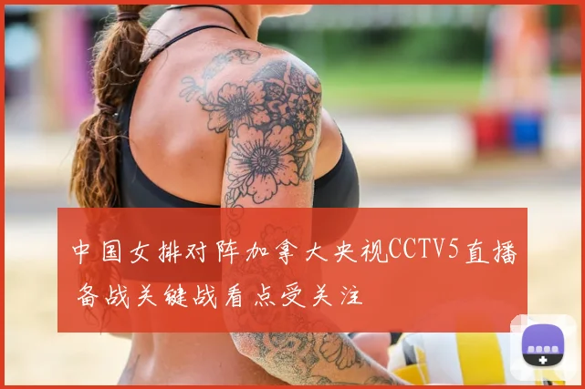 中国女排对阵加拿大央视CCTV5直播 备战关键战看点受关注