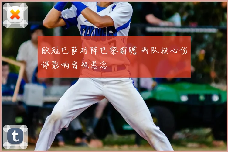 欧冠巴萨对阵巴黎前瞻 两队核心伤停影响晋级悬念