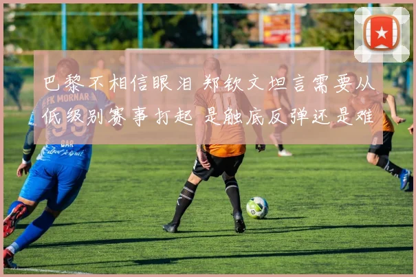 巴黎不相信眼泪 郑钦文坦言需要从低级别赛事打起 是触底反弹还是难现辉煌
